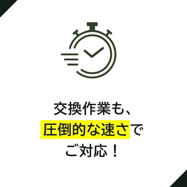 交換作業も、 圧倒的な速さで ご対応！